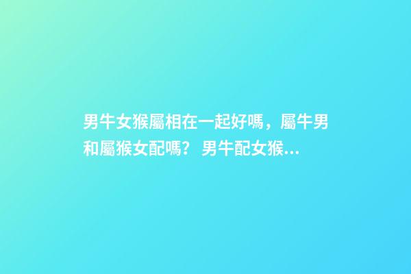 男牛女猴屬相在一起好嗎，屬牛男和屬猴女配嗎？ 男牛配女猴婚配好不好，男牛女猴是否婚配-第1張-觀點-玄機派